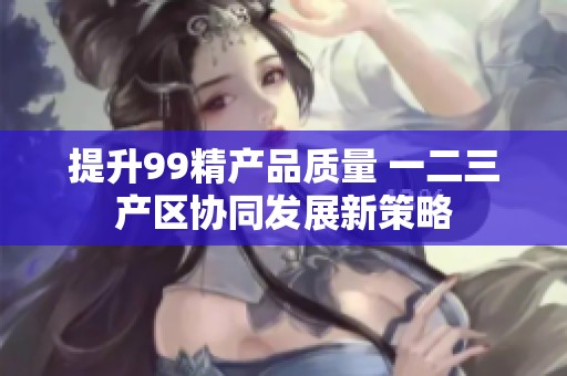 提升99精产品质量 一二三产区协同发展新策略