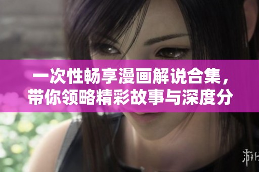 一次性畅享漫画解说合集，带你领略精彩故事与深度分析