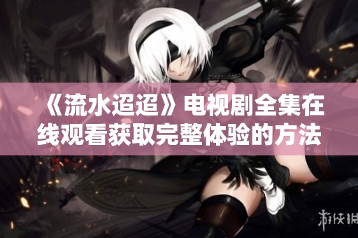 《流水迢迢》电视剧全集在线观看获取完整体验的方法