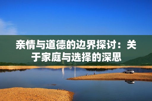 亲情与道德的边界探讨：关于家庭与选择的深思