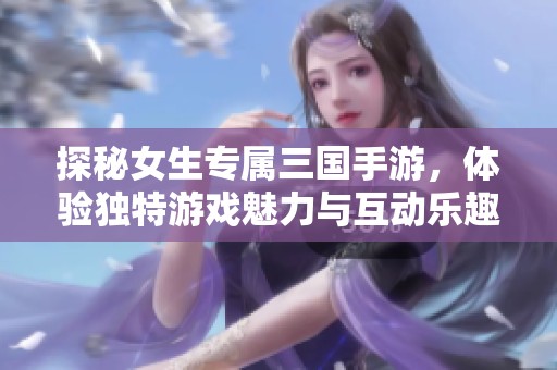 探秘女生专属三国手游，体验独特游戏魅力与互动乐趣