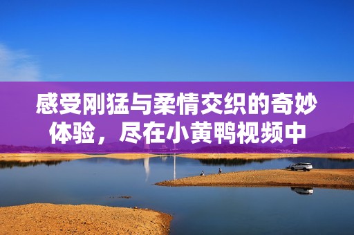 感受刚猛与柔情交织的奇妙体验，尽在小黄鸭视频中