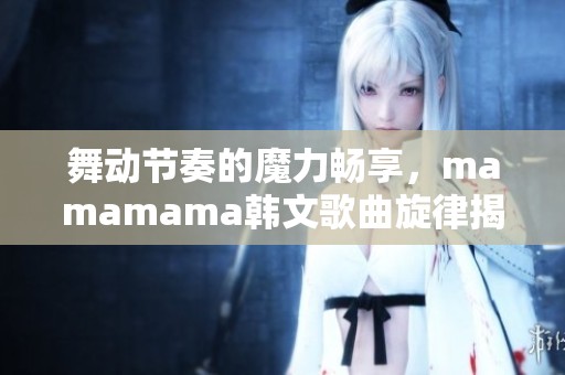 舞动节奏的魔力畅享，mamamama韩文歌曲旋律揭秘