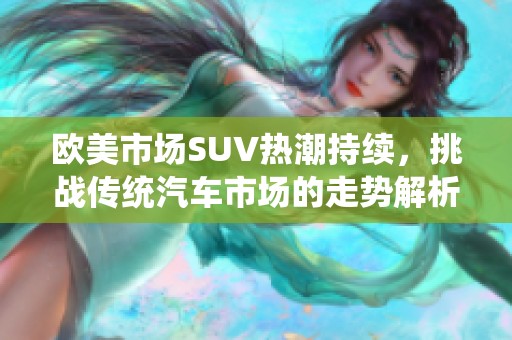 欧美市场SUV热潮持续，挑战传统汽车市场的走势解析