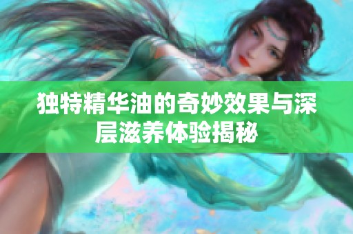 独特精华油的奇妙效果与深层滋养体验揭秘