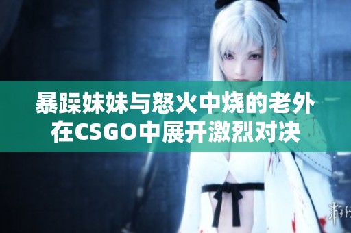 暴躁妹妹与怒火中烧的老外在CSGO中展开激烈对决