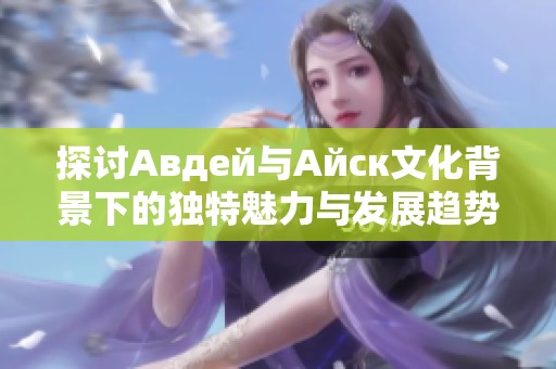 探讨Авдей与Айск文化背景下的独特魅力与发展趋势