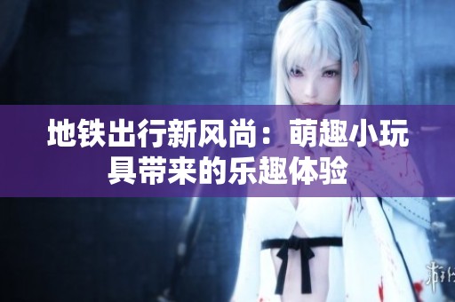 地铁出行新风尚：萌趣小玩具带来的乐趣体验