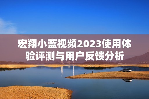宏翔小蓝视频2023使用体验评测与用户反馈分析