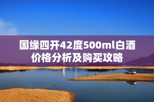 国缘四开42度500ml白酒价格分析及购买攻略