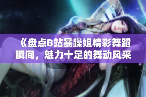 《盘点B站暴躁姐精彩舞蹈瞬间，魅力十足的舞动风采》