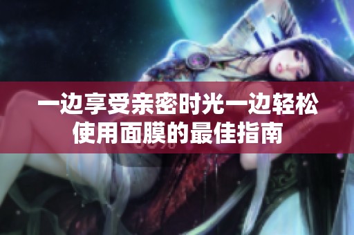 一边享受亲密时光一边轻松使用面膜的最佳指南