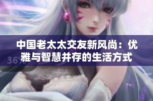 中国老太太交友新风尚：优雅与智慧并存的生活方式