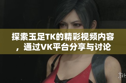 探索玉足TK的精彩视频内容，通过VK平台分享与讨论