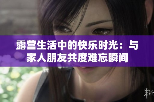 露营生活中的快乐时光：与家人朋友共度难忘瞬间