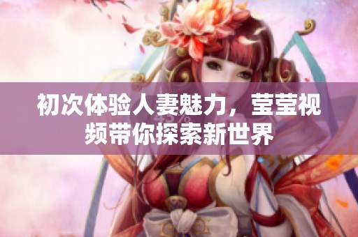 初次体验人妻魅力，莹莹视频带你探索新世界