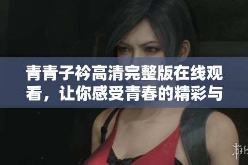 青青子衿高清完整版在线观看，让你感受青春的精彩与魅力