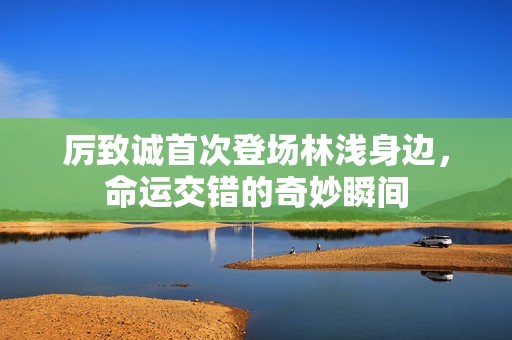 厉致诚首次登场林浅身边，命运交错的奇妙瞬间