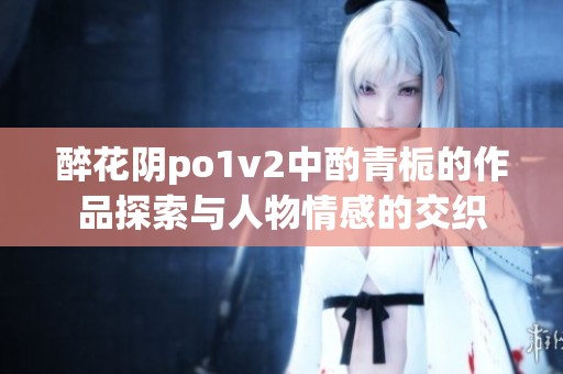 醉花阴po1v2中酌青栀的作品探索与人物情感的交织