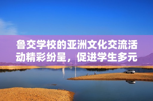 鲁交学校的亚洲文化交流活动精彩纷呈，促进学生多元化发展