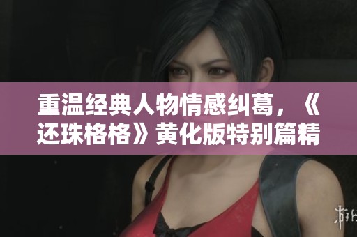 重温经典人物情感纠葛，《还珠格格》黄化版特别篇精彩续写