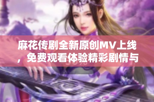 麻花传剧全新原创MV上线，免费观看体验精彩剧情与音乐融合