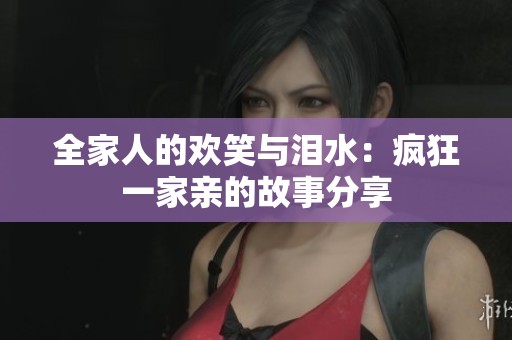 全家人的欢笑与泪水：疯狂一家亲的故事分享