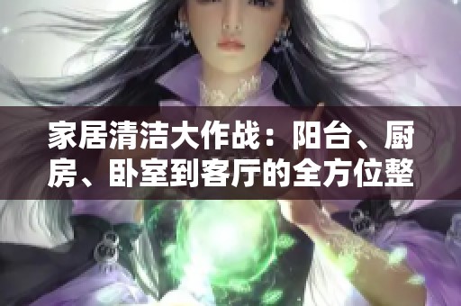 家居清洁大作战：阳台、厨房、卧室到客厅的全方位整理攻略