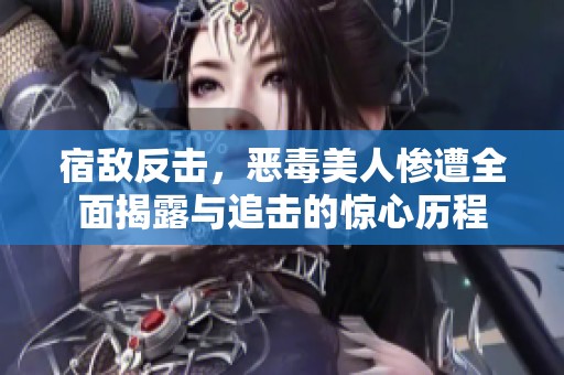 宿敌反击，恶毒美人惨遭全面揭露与追击的惊心历程