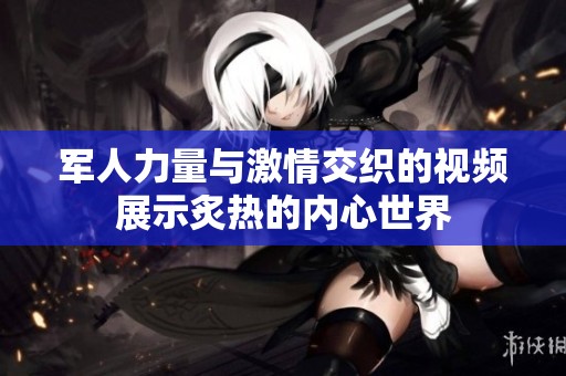 军人力量与激情交织的视频展示炙热的内心世界
