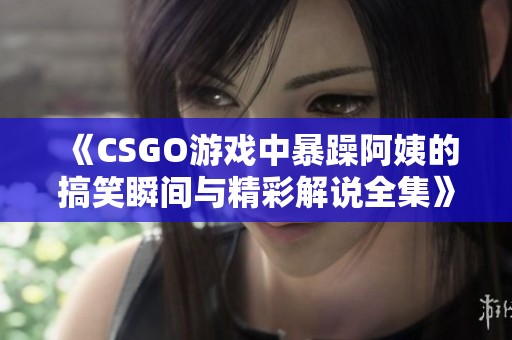 《CSGO游戏中暴躁阿姨的搞笑瞬间与精彩解说全集》