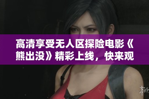 高清享受无人区探险电影《熊出没》精彩上线，快来观看吧