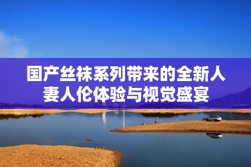 国产丝袜系列带来的全新人妻人伦体验与视觉盛宴