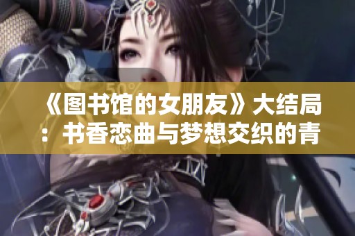 《图书馆的女朋友》大结局：书香恋曲与梦想交织的青春之旅