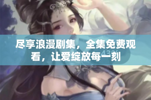 尽享浪漫剧集，全集免费观看，让爱绽放每一刻