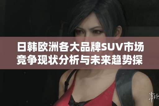 日韩欧洲各大品牌SUV市场竞争现状分析与未来趋势探讨