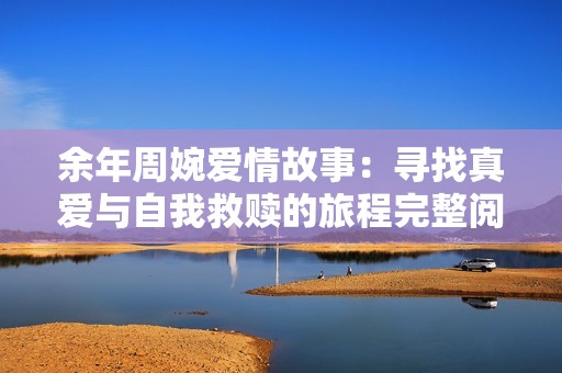 余年周婉爱情故事：寻找真爱与自我救赎的旅程完整阅读
