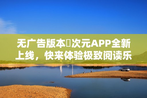 无广告版本囧次元APP全新上线，快来体验极致阅读乐趣