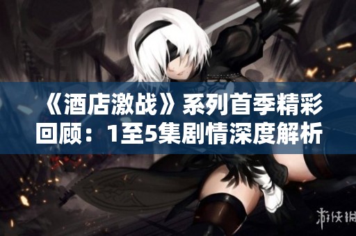 《酒店激战》系列首季精彩回顾：1至5集剧情深度解析与角色探讨