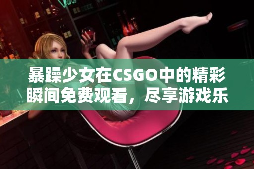 暴躁少女在CSGO中的精彩瞬间免费观看，尽享游戏乐趣