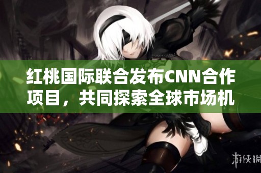 红桃国际联合发布CNN合作项目，共同探索全球市场机会