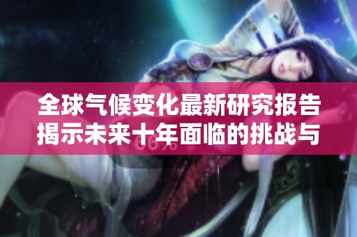 全球气候变化最新研究报告揭示未来十年面临的挑战与机遇