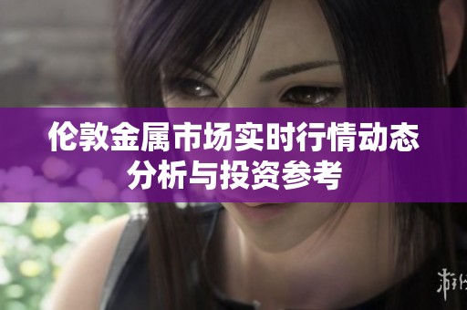 伦敦金属市场实时行情动态分析与投资参考