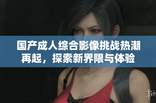 国产成人综合影像挑战热潮再起，探索新界限与体验