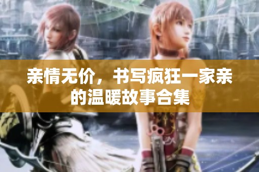 亲情无价，书写疯狂一家亲的温暖故事合集