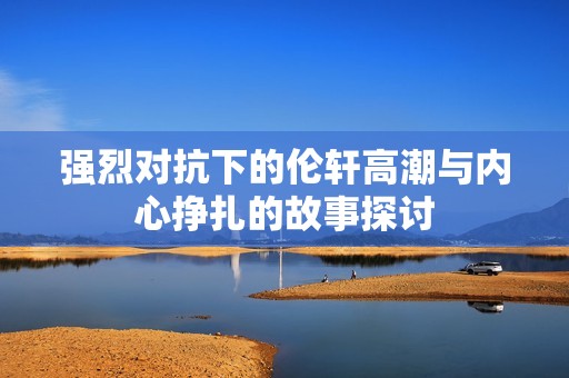 强烈对抗下的伦轩高潮与内心挣扎的故事探讨