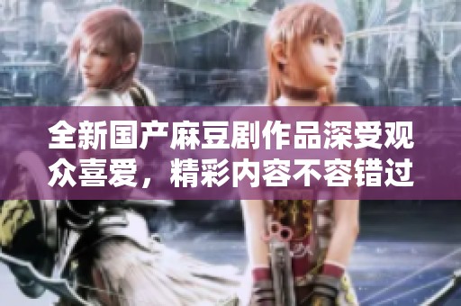全新国产麻豆剧作品深受观众喜爱，精彩内容不容错过