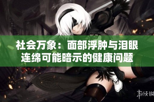 社会万象：面部浮肿与泪眼连绵可能暗示的健康问题