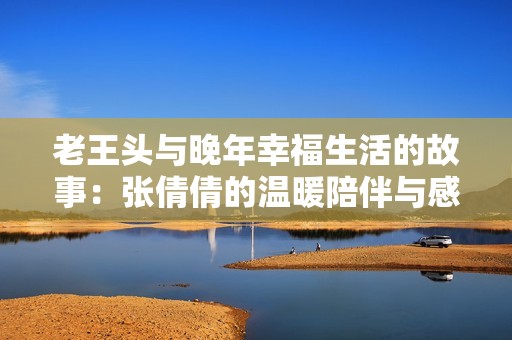 老王头与晚年幸福生活的故事：张倩倩的温暖陪伴与感悟