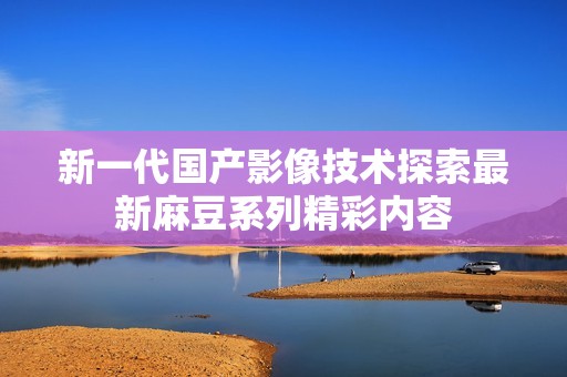 新一代国产影像技术探索最新麻豆系列精彩内容